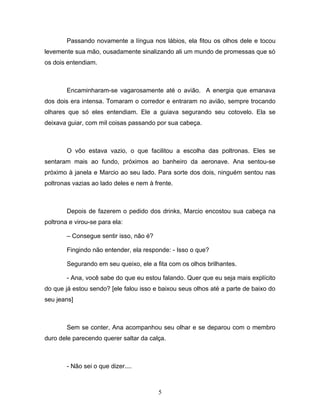 Passando novamente a língua nos lábios, ela fitou os olhos dele e tocou
levemente sua mão, ousadamente sinalizando ali um mundo de promessas que só
os dois entendiam.



        Encaminharam-se vagarosamente até o avião. A energia que emanava
dos dois era intensa. Tomaram o corredor e entraram no avião, sempre trocando
olhares que só eles entendiam. Ele a guiava segurando seu cotovelo. Ela se
deixava guiar, com mil coisas passando por sua cabeça.



        O vôo estava vazio, o que facilitou a escolha das poltronas. Eles se
sentaram mais ao fundo, próximos ao banheiro da aeronave. Ana sentou-se
próximo à janela e Marcio ao seu lado. Para sorte dos dois, ninguém sentou nas
poltronas vazias ao lado deles e nem à frente.



        Depois de fazerem o pedido dos drinks, Marcio encostou sua cabeça na
poltrona e virou-se para ela:

        – Consegue sentir isso, não é?

        Fingindo não entender, ela responde: - Isso o que?

        Segurando em seu queixo, ele a fita com os olhos brilhantes.

        - Ana, você sabe do que eu estou falando. Quer que eu seja mais explícito
do que já estou sendo? [ele falou isso e baixou seus olhos até a parte de baixo do
seu jeans]



        Sem se conter, Ana acompanhou seu olhar e se deparou com o membro
duro dele parecendo querer saltar da calça.



        - Não sei o que dizer....



                                         5
 