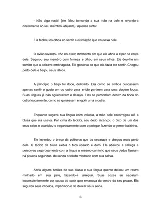 - Não diga nada! [ele falou tomando a sua mão na dele e levando-a
diretamente ao seu membro latejante]. Apenas sinta!



        Ela fechou os olhos ao sentir a excitação que causava nele.



        O avião levantou vôo no exato momento em que ela abria o zíper da calça
dele. Segurou seu membro com firmeza e olhou em seus olhos. Ele deu-lhe um
sorriso que a deixava embriagada. Ele gostava do que ela fazia ele sentir. Chegou
perto dela e beijou seus lábios.



        A princípio o beijo foi doce, delicado. Era como se ambos buscassem
apenas sentir o gosto um do outro para então partirem para uma viagem louca.
Suas línguas já não agüentavam o desejo. Elas se percorriam dentro da boca do
outro loucamente, como se quisessem engolir uma a outra.



        Enquanto sugava sua língua com volúpia, a mão dele escorregou até a
blusa que ela usava. Por cima do tecido, seu dedo alcançou o bico de um dos
seus seios e acariciou-o vagarosamente com o polegar fazendo-a gemer baixinho.



        Ele levantou o braço da poltrona que os separava e chegou mais perto
dela. O tecido da blusa exibia o bico rosado e duro. Ele abaixou a cabeça e
percorreu vagarosamente com a língua o mesmo caminho que seus dedos fizeram
há poucos segundos, deixando o tecido molhado com sua saliva.



        Abriu alguns botões de sua blusa e sua língua quente deixou um rastro
molhado    em    sua   pele,   fazendo-a       arrepiar.   Suas   coxas   se   separam
inconscientemente por causa do calor que emanava do centro do seu prazer. Ela
segurou seus cabelos, impedindo-o de deixar seus seios.


                                           6
 
