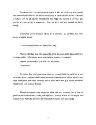 Querendo proporcionar o mesmo prazer a ele, ela continuou acariciando
seu membro com firmeza. Ele estava muito duro. A parte de cima estava brilhando
e soltava um fio de líquido transparente que logo viria quente e viscoso. Ele
gemeu em seu ouvido e sussurrou: - Ana, eu acho que vou explodir de tanto
desejo.



          Colocando o dedo em seus lábios, ela o silenciou: - eu também, mas nem
pense em parar agora!



          – Eu não quero parar Ana! [respondeu ele]



          Marcio estendeu sua mão esquerda entre as coxas dela, deixando-lhe o
rosto vermelho, os bicos dos seios arrepiados e seu corpo tremendo.

          - Agora você vai ver o que farei com você Ana!

          - Simmmm!



          Os dedos dele acariciaram seu sexo por cima da calcinha, sentindo a sua
umidade. Afastou-a para o lado vagarosamente. Logo tocou os lábios, sentindo-os
lisos, sem pelos. Ele sorriu, olhando para o rosto da mulher que estava mexendo
loucamente com os seus desejos.



          Abrindo um pouco mais as pernas, ela expõe seu sexo aos dedos dele. A
princípio ele acariciou seu clitóris, que logo ficou inchado e duro ao seu toque. Ela
estava muito molhada, deixando os dedos dele melados com seu líquido.




                                          7
 