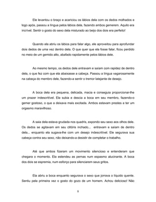 Ele levantou o braço e acariciou os lábios dela com os dedos molhados e
logo após, passou a língua pelos lábios dela, fazendo ambos gemerem. Aquilo era
incrível. Sentir o gosto do sexo dela misturado ao beijo dos dois era perfeito!



        Quando ela abriu os lábios para falar algo, ele aproveitou para aprofundar
dois dedos de uma vez dentro dela. O que quer que ela fosse falar, ficou perdido
no meio de um gemido alto, abafado rapidamente pelos lábios dele.



        Ao mesmo tempo, os dedos dele entravam e saíam com rapidez de dentro
dela, o que fez com que ela abaixasse a cabeça. Passou a língua vagarosamente
na cabeça do membro dele, fazendo-a sentir o tremor latejante de desejo.



        A boca dela era pequena, delicada, macia e conseguia proporcionar-lhe
um prazer indescritível. Ela subia e descia a boca em seu membro, fazendo-o
gemer gostoso, o que a deixava mais excitada. Ambos estavam prestes a ter um
orgasmo maravilhoso.



        A saia dela estava grudada nos quadris, expondo seu sexo aos olhos dele.
Os dedos se agitavam em seu clitóris inchado... entravam e saíam de dentro
dela... enquanto ela sugava-lhe com um desejo indescritível. Ele segurava sua
cabeça contra seu sexo, não deixando-a desistir de completar o trabalho.



        Até que ambos fizeram um movimento silencioso e entenderam que
chegara o momento. Ela estendeu as pernas num espasmo alucinante. A boca
dos dois se espremia, num esforço para silenciarem seus gritos.



        Ela abriu a boca enquanto segurava o sexo que jorrava o líquido quente.
Sentiu pela primeira vez o gosto do gozo de um homem. Achou delicioso! Não


                                          8
 