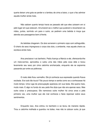 queria deixar uma gota se perder e o lambeu de cima a baixo, o que o fez admirar
aquela mulher ainda mais.



       Não sabiam quanto tempo havia se passado até que eles caíssem em si
pelo lugar em que estavam. Arrumaram-se o melhor que puderam e levantaram as
mãos, juntos, sorrindo um para o outro, ao pedirem uma bebida à moça que
atendia aos passageiros bem à frente.



       As bebidas chegaram. Os dois sorveram o primeiro copo com sofreguidão.
O cheiro de sexo impregnava o corpo dos dois, o ambiente, mas aquele cheiro os
excitava ainda mais.



       Ana precisava ir ao banheiro. Pediu licença a Marcio e ele, oferecendo-lhe
um meio-sorriso, aproveitou e subiu uma das mãos pela coxa dela e tocou
levemente seu sexo por cima calcinha encharcada, enquanto ela se espremia
passando por entre as poltronas.



       O rosto dela ficou vermelho. Ele já conhecia sua expressão quando ficava
excitada. Era tudo tão louco! Tão pouco tempo e sentia como se a conhecesse há
muito tempo. Uma ruga de preocupação apareceu em sua testa. Ele queria mais,
muito mais. E algo no fundo do seu peito lhe dizia que não era apenas sexo. Mas
outra coisa o preocupava. Ele namorava outra mulher há cinco anos e pela
primeira vez, uma mulher que ele mal conhecia o fazia repensar sobre seus
sentimentos.



       Enquanto isso, Ana entrou no banheiro e se lavou de maneira rápida.
Tirou a calcinha molhada e guardou na bolsa, mas não ia colocar outra, já que




                                        9
 