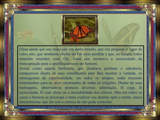 Disse ainda que seu reino não era deste mundo, que iria preparar o lugar de
todos nós, que nenhuma ovelha do Pai seria perdida e que, no futuro, todos
estariam reunidos com Ele. Jesus nos mostrava a necessidade da
reencarnação para o aperfeiçoamento do homem.
Assim como aquela borboleta, que irradiava perfume e sabedoria,
compareceu diante de seus semelhantes para lhes mostrar a verdade, os
mensageiros da espiritualidade, em todos os tempos, estão trazendo
testemunhos para os seres encarnados de todas as religiões. Diante de suas
mensagens, observam-se posturas diversas: admiração, fé cega, fé
raciocinada, fé com obras ou a incredulidade dos céticos. Mas em todos os
casos o homem se preocupa e tenta explicar seu destino após a morte, único
determinismo que ele tem a certeza de não pode controlar.
 
