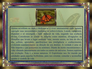 Muitos acreditam no nada e dedicam-se a viver intensamente cada instante
suprindo suas necessidades imediatas de sobrevivência. Lutam, competem,
disputam e só enxergam o lado material da vida, negando sua essência
divina. Consideram as coisas da religião como mentiras, divagações ou
filosofias que levam a lugar nenhum. Mas, mesmo assim, na luta do dia a
dia, sofrem, aprendem, aperfeiçoam sua inteligência e conhecimento,
evoluindo constantemente na direção de seu destino. A verdade é uma só.
Não importa o que pensamos ou sentimos. Diante da morte encontraremos a
vida vibrando intensamente em todos os cantos do universo. Somos espíritos
em evolução. Esta é a nossa natureza. O Espiritismo nos foi trazido por
entidades quais aquelas borboletas, para nos orientar, consolar e aconselhar
quanto à verdade da vida.
 