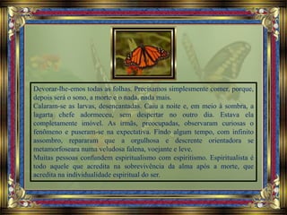 Devorar-lhe-emos todas as folhas. Precisamos simplesmente comer, porque,
depois será o sono, a morte e o nada, nada mais.
Calaram-se as larvas, desencantadas. Caiu a noite e, em meio à sombra, a
lagarta chefe adormeceu, sem despertar no outro dia. Estava ela
completamente imóvel. As irmãs, preocupadas, observaram curiosas o
fenômeno e puseram-se na expectativa. Findo algum tempo, com infinito
assombro, repararam que a orgulhosa e descrente orientadora se
metamorfoseara numa veludosa falena, voejante e leve.
Muitas pessoas confundem espiritualismo com espiritismo. Espiritualista é
todo aquele que acredita na sobrevivência da alma após a morte, que
acredita na individualidade espiritual do ser.
 