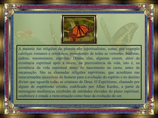 A maioria das religiões do planeta são espiritualistas, como, por exemplo
católicos romanos e ortodoxos, protestantes de todas as vertentes, budistas,
judeus, maometanos, espíritas. Dentre elas, algumas creem, além da
existência espiritual após a morte, na preexistência da vida, isto é, na
existência da vida espiritual antes do nascimento na carne, antes da
encarnação. São as chamadas religiões espíritistas, que acreditam nas
reencarnações sucessivas do homem para a evolução do espírito e no destino
divino que aguarda todas as criaturas de Deus. O Espiritismo, chamado por
alguns de espiritismo cristão, codificado por Allan Kardec, a partir de
mensagens mediúnicas recebidas de entidades elevadas do plano espiritual,
estabelece e estuda a reencarnação como base da evolução do ser.
 