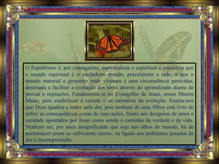 O Espiritismo é, por conseguinte, espiritualista e espiritista e considera que
o mundo espiritual é o verdadeiro mundo, preexistente a tudo, e que o
mundo material e grosseiro onde vivemos é uma circunstância particular,
destinada a facilitar a evolução dos seres através do aprendizado diante de
provas e expiações. Fundamenta-se no Evangelho de Jesus, nosso Mestre
Maior, para estabelecer a virtude e os caminhos da evolução. Ensina-nos
que Deus igualou a todos pela dor, pois nenhum de seus filhos está livre de
sofrer as consequências justas de suas ações, frente aos desígnios de amor e
caridade apontados por Jesus como sendo o caminho da verdade e da vida.
Nenhum ser, por mais insignificante que seja aos olhos do mundo, há de
permanecer preso ao sofrimento eterno, ou ligado aos ambientes pesados de
dor e incompreensão.
 