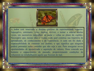 A todos está reservado o destino glorioso da espiritualidade superior.
Imperativo, entretanto, viver, morrer, reviver, e tornar a morrer muitas
vezes, em sucessivos mergulhos na carne e voltas ao plano do espírito.
Necessário que, nessas idas e vindas, cada qual construa sua trajetória de
aprendizado, de conhecimento e de experiência. A cada um foi dada a
responsabilidade de construir seu destino, o que significa que ninguém
poderá percorrer outro caminho que não seja o seu. Para assegurar novas
oportunidades de aprendizado e aquisição de valores, Deus concede aos
homens o esquecimento do passado, proporcionando condições de
refazerem ou retrabalharem aquilo que fizeram de mal.
 