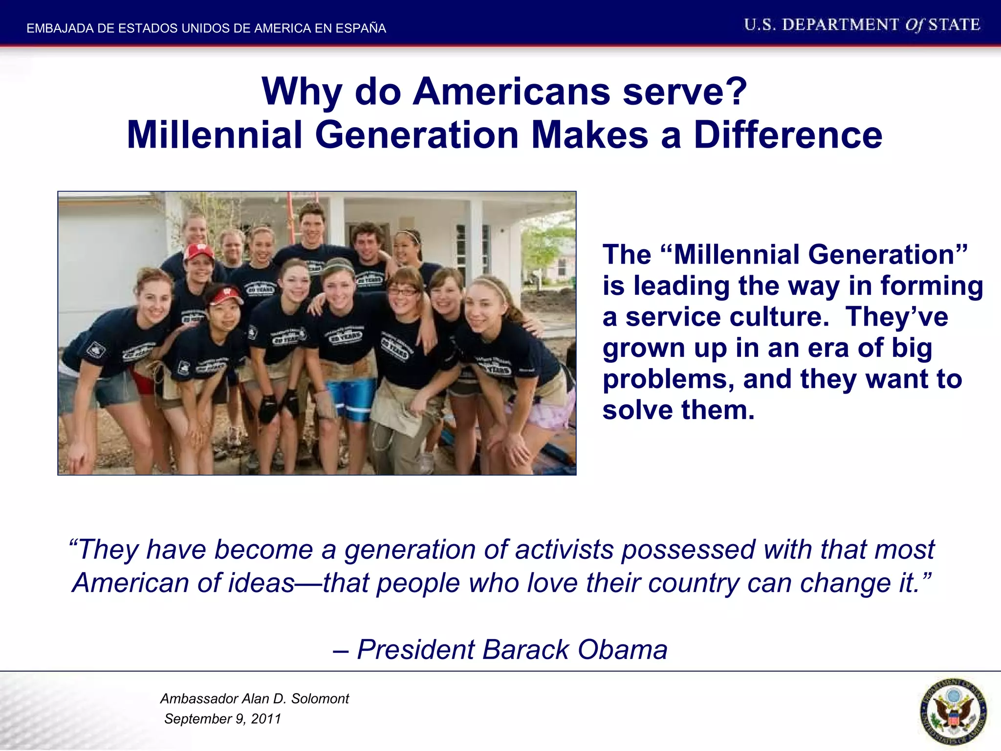 Why do Americans serve? Millennial Generation Makes a Difference The “Millennial Generation” is leading the way in forming a service culture.  They’ve grown up in an era of big problems, and they want to solve them.  “ They have become a generation of activists possessed with that most American of ideas—that people who love their country can change it.” –  President Barack Obama 