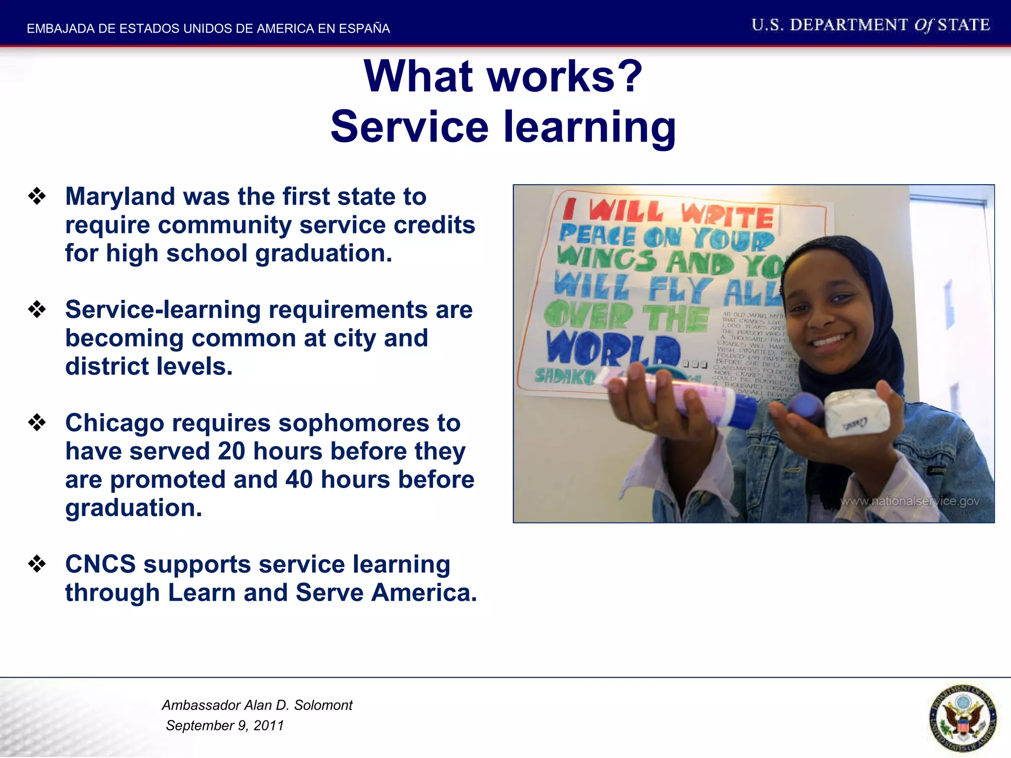 What works?  Service learning  Maryland was the first state to require community service credits for high school graduation.  Service-learning requirements are becoming common at city and district levels. Chicago requires sophomores to have served 20 hours before they are promoted and 40 hours before graduation.  CNCS supports service learning through Learn and Serve America.  