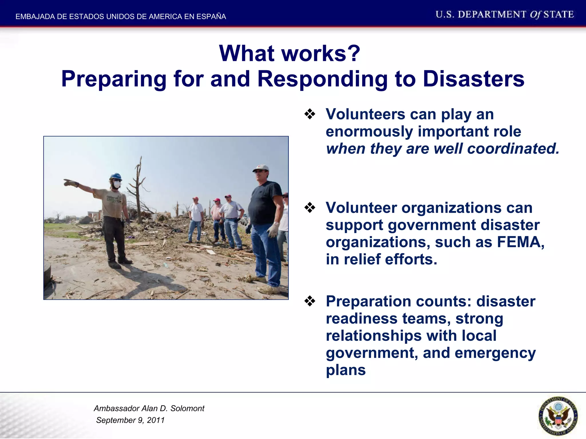 What works?  Preparing for and Responding to Disasters Volunteers can play an enormously important role  when they are well coordinated.  Volunteer organizations can support government disaster organizations, such as FEMA, in relief efforts.  Preparation counts: disaster readiness teams, strong relationships with local government, and emergency plans 