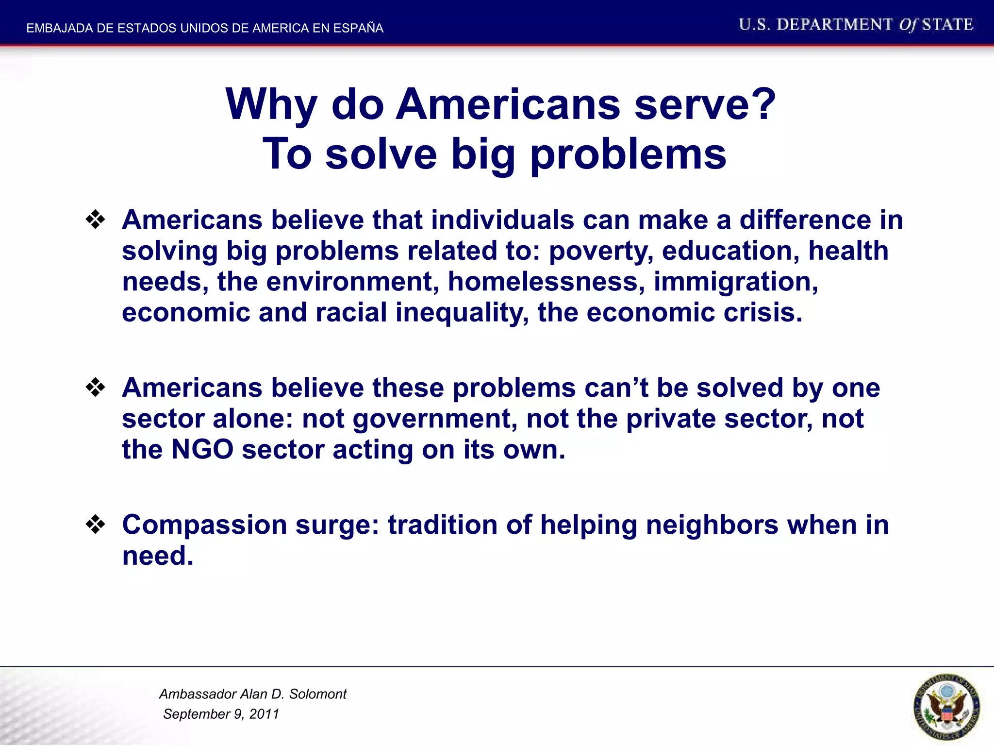 Why do Americans serve? To solve big problems  Americans believe that individuals can make a difference in solving big problems related to: poverty, education, health needs, the environment, homelessness, immigration, economic and racial inequality, the economic crisis.  Americans believe these problems can’t be solved by one sector alone: not government, not the private sector, not the NGO sector acting on its own.  Compassion surge: tradition of helping neighbors when in need.  