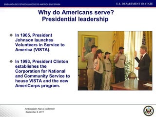 Why do Americans serve? Presidential leadership  In 1965, President Johnson launches Volunteers in Service to America (VISTA). In 1993, President Clinton establishes the Corporation for National and Community Service to house VISTA and the new AmeriCorps program. 
