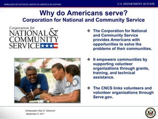 Why do Americans serve? Corporation for National and Community Service The Corporation for National and Community Service provides Americans with opportunities to solve the problems of their communities. It empowers communities by supporting volunteer organizations through grants, training, and technical assistance.  The CNCS links volunteers and volunteer organizations through Serve.gov.  