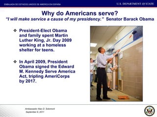 Why do Americans serve? “I will make service a cause of my presidency.”  Senator Barack Obama President-Elect Obama and family spent Martin Luther King, Jr. Day 2009 working at a homeless shelter for teens.  In April 2009, President Obama signed the Edward M. Kennedy Serve America Act, tripling AmeriCorps by 2017. 
