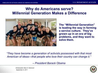 Why do Americans serve? Millennial Generation Makes a Difference The “Millennial Generation” is leading the way in forming a service culture.  They’ve grown up in an era of big problems, and they want to solve them.  “ They have become a generation of activists possessed with that most American of ideas—that people who love their country can change it.” –  President Barack Obama 
