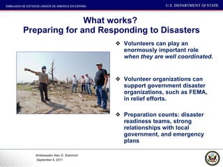 What works?  Preparing for and Responding to Disasters Volunteers can play an enormously important role  when they are well coordinated.  Volunteer organizations can support government disaster organizations, such as FEMA, in relief efforts.  Preparation counts: disaster readiness teams, strong relationships with local government, and emergency plans 
