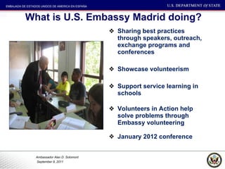 What is U.S. Embassy Madrid doing? Sharing best practices through speakers, outreach, exchange programs and conferences Showcase volunteerism Support service learning in schools Volunteers in Action help solve problems through Embassy volunteering January 2012 conference 