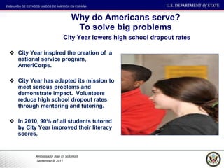 Why do Americans serve? To solve big problems   City Year lowers high school dropout rates City Year inspired the creation of  a national service program, AmeriCorps.  City Year has adapted its mission to meet serious problems and demonstrate impact.  Volunteers reduce high school dropout rates through mentoring and tutoring.  In 2010, 90% of all students tutored by City Year improved their literacy scores.  
