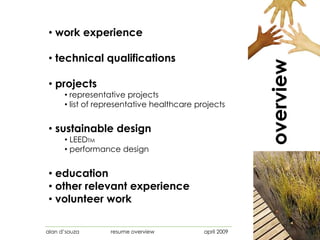 • work experience

• technical qualifications




                                                         overview
• projects
      • representative projects
      • list of representative healthcare projects


• sustainable design
      • LEEDTM
      • performance design


• education
• other relevant experience
• volunteer work

alan d‟souza      resume overview           april 2009
 