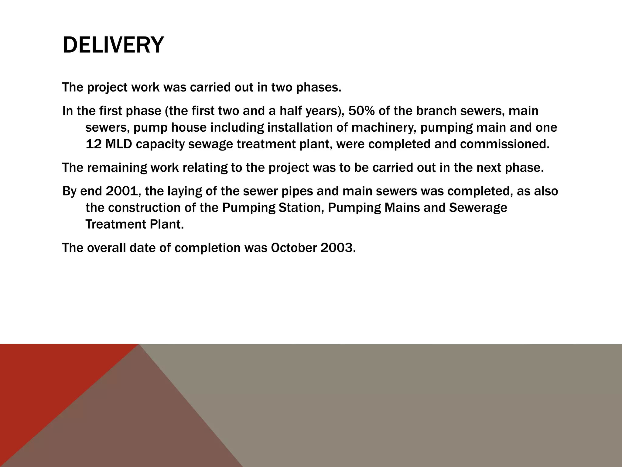 DELIVERY
The project work was carried out in two phases.
In the first phase (the first two and a half years), 50% of the branch sewers, main
sewers, pump house including installation of machinery, pumping main and one
12 MLD capacity sewage treatment plant, were completed and commissioned.
The remaining work relating to the project was to be carried out in the next phase.
By end 2001, the laying of the sewer pipes and main sewers was completed, as also
the construction of the Pumping Station, Pumping Mains and Sewerage
Treatment Plant.
The overall date of completion was October 2003.
 