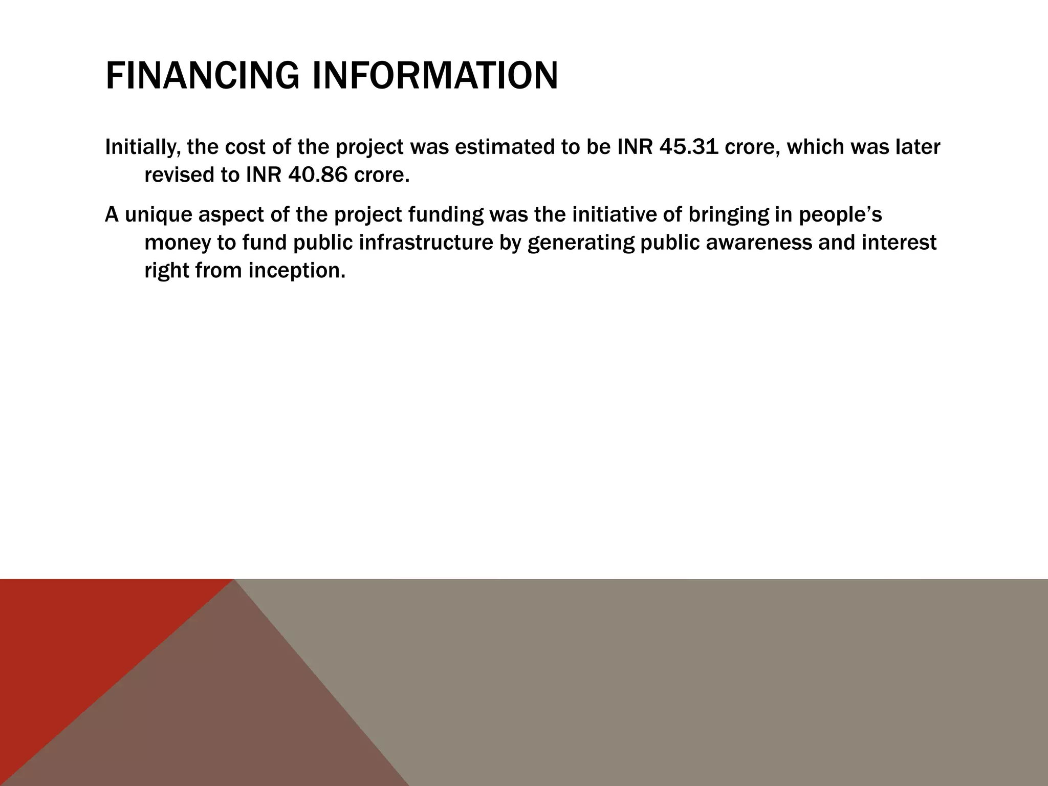 FINANCING INFORMATION
Initially, the cost of the project was estimated to be INR 45.31 crore, which was later
revised to INR 40.86 crore.
A unique aspect of the project funding was the initiative of bringing in people‟s
money to fund public infrastructure by generating public awareness and interest
right from inception.
 