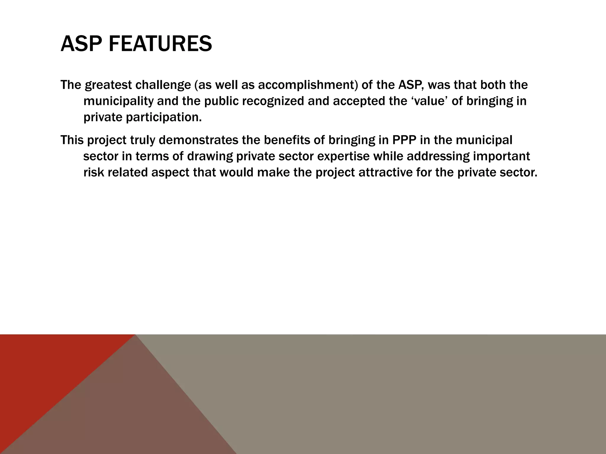 ASP FEATURES
The greatest challenge (as well as accomplishment) of the ASP, was that both the
municipality and the public recognized and accepted the „value‟ of bringing in
private participation.
This project truly demonstrates the benefits of bringing in PPP in the municipal
sector in terms of drawing private sector expertise while addressing important
risk related aspect that would make the project attractive for the private sector.
 