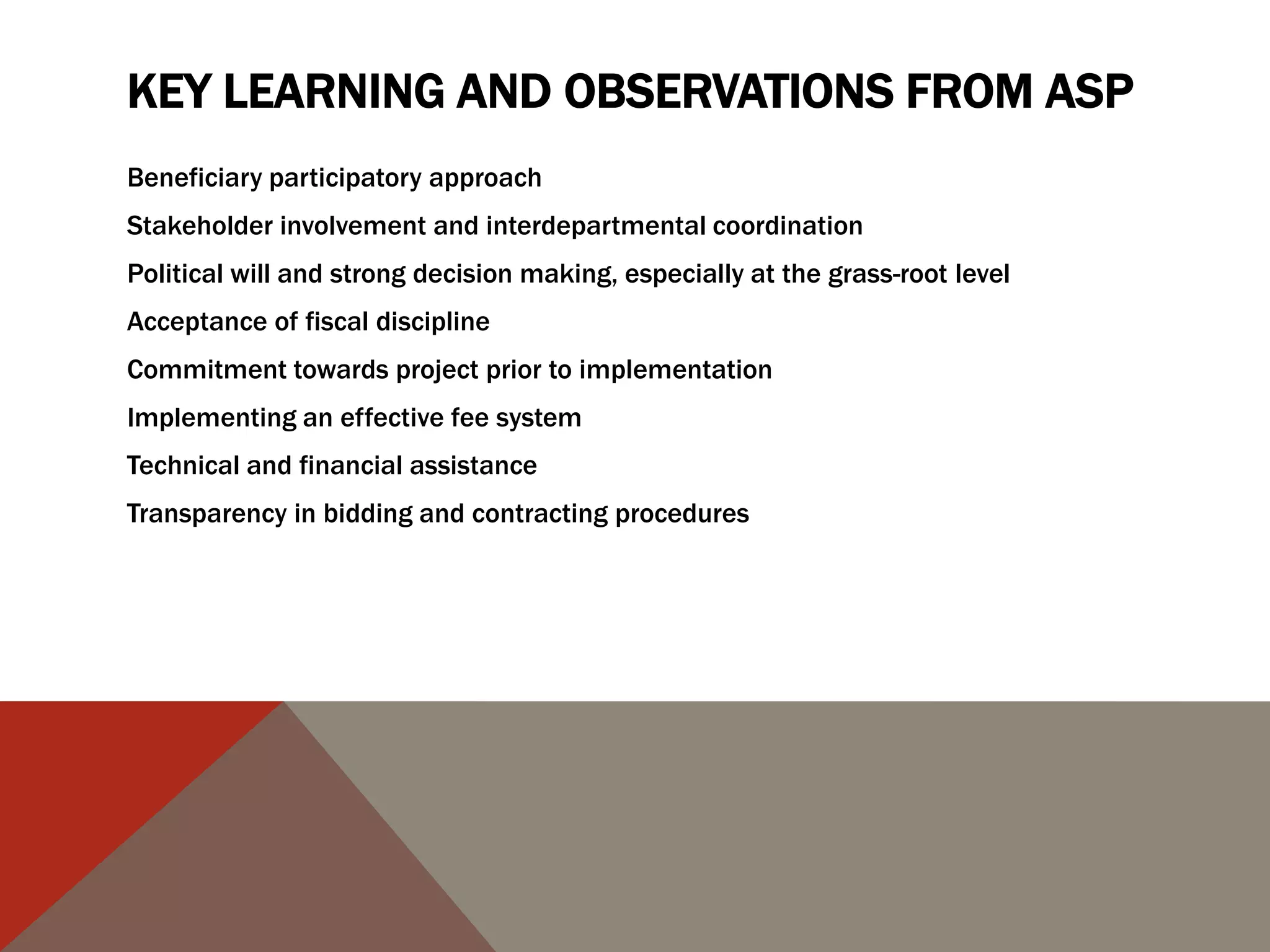 KEY LEARNING AND OBSERVATIONS FROM ASP
Beneficiary participatory approach
Stakeholder involvement and interdepartmental coordination
Political will and strong decision making, especially at the grass-root level
Acceptance of fiscal discipline
Commitment towards project prior to implementation
Implementing an effective fee system
Technical and financial assistance
Transparency in bidding and contracting procedures
 