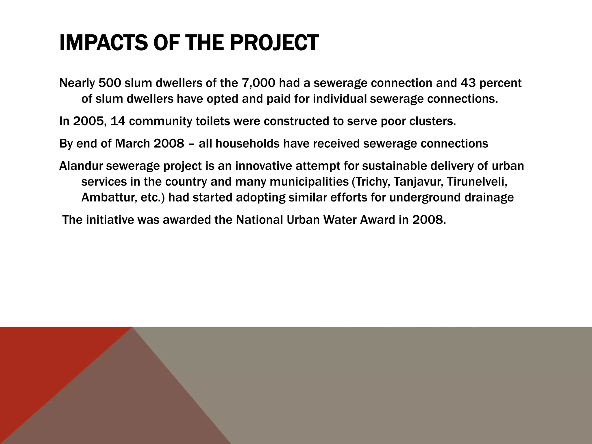 IMPACTS OF THE PROJECT
Nearly 500 slum dwellers of the 7,000 had a sewerage connection and 43 percent
of slum dwellers have opted and paid for individual sewerage connections.
In 2005, 14 community toilets were constructed to serve poor clusters.
By end of March 2008 – all households have received sewerage connections
Alandur sewerage project is an innovative attempt for sustainable delivery of urban
services in the country and many municipalities (Trichy, Tanjavur, Tirunelveli,
Ambattur, etc.) had started adopting similar efforts for underground drainage
The initiative was awarded the National Urban Water Award in 2008.
 