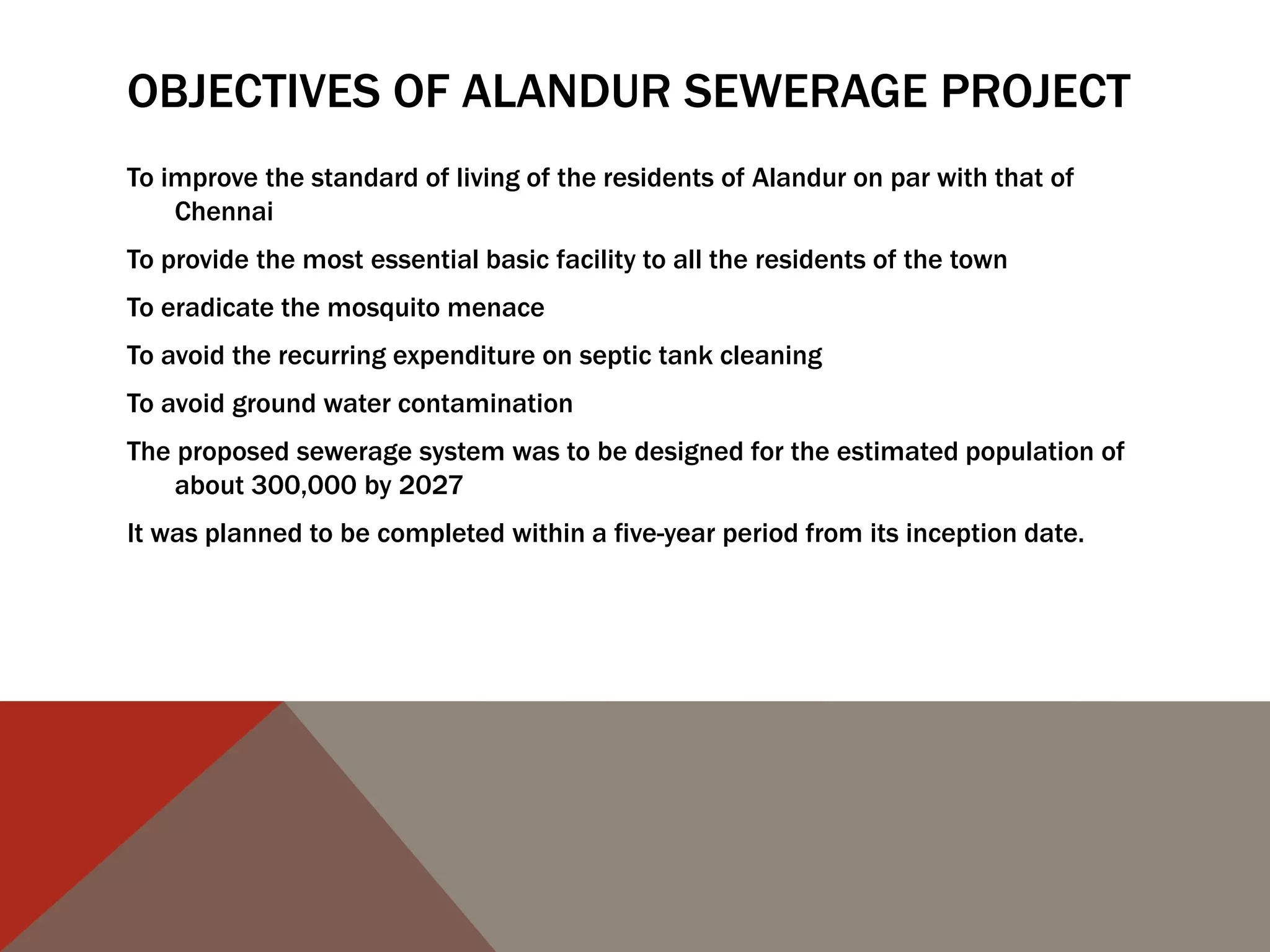 OBJECTIVES OF ALANDUR SEWERAGE PROJECT
To improve the standard of living of the residents of Alandur on par with that of
Chennai
To provide the most essential basic facility to all the residents of the town
To eradicate the mosquito menace
To avoid the recurring expenditure on septic tank cleaning
To avoid ground water contamination
The proposed sewerage system was to be designed for the estimated population of
about 300,000 by 2027
It was planned to be completed within a five-year period from its inception date.
 