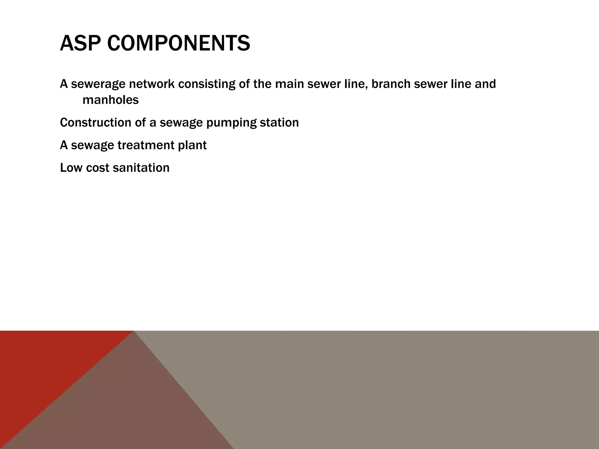 ASP COMPONENTS
A sewerage network consisting of the main sewer line, branch sewer line and
manholes
Construction of a sewage pumping station
A sewage treatment plant
Low cost sanitation
 