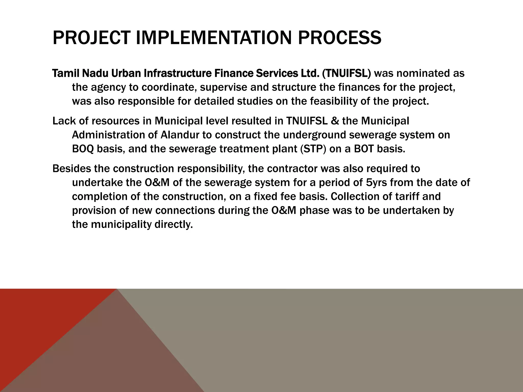 PROJECT IMPLEMENTATION PROCESS
Tamil Nadu Urban Infrastructure Finance Services Ltd. (TNUIFSL) was nominated as
the agency to coordinate, supervise and structure the finances for the project,
was also responsible for detailed studies on the feasibility of the project.
Lack of resources in Municipal level resulted in TNUIFSL & the Municipal
Administration of Alandur to construct the underground sewerage system on
BOQ basis, and the sewerage treatment plant (STP) on a BOT basis.
Besides the construction responsibility, the contractor was also required to
undertake the O&M of the sewerage system for a period of 5yrs from the date of
completion of the construction, on a fixed fee basis. Collection of tariff and
provision of new connections during the O&M phase was to be undertaken by
the municipality directly.
 
