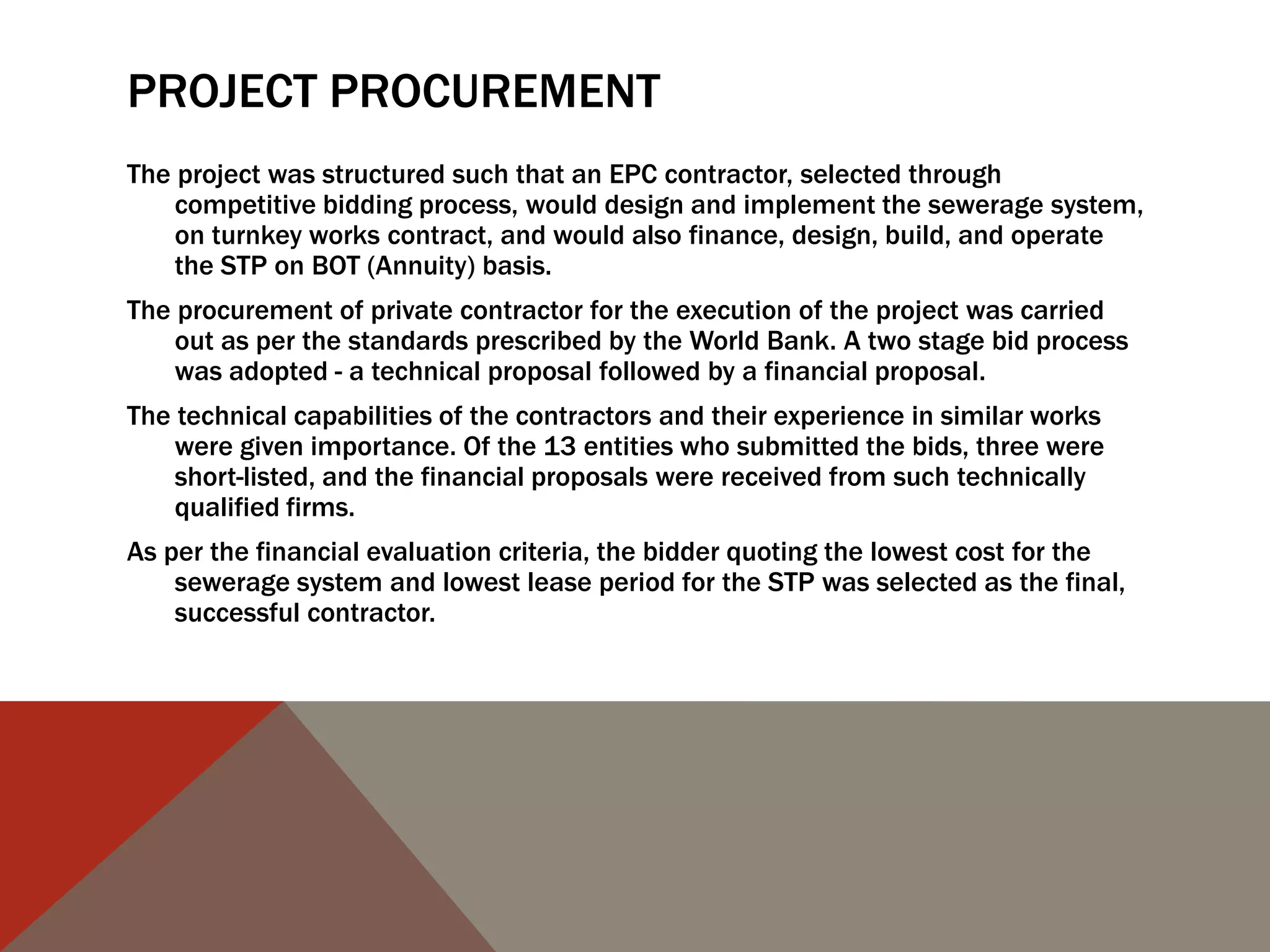 PROJECT PROCUREMENT
The project was structured such that an EPC contractor, selected through
competitive bidding process, would design and implement the sewerage system,
on turnkey works contract, and would also finance, design, build, and operate
the STP on BOT (Annuity) basis.
The procurement of private contractor for the execution of the project was carried
out as per the standards prescribed by the World Bank. A two stage bid process
was adopted - a technical proposal followed by a financial proposal.
The technical capabilities of the contractors and their experience in similar works
were given importance. Of the 13 entities who submitted the bids, three were
short-listed, and the financial proposals were received from such technically
qualified firms.
As per the financial evaluation criteria, the bidder quoting the lowest cost for the
sewerage system and lowest lease period for the STP was selected as the final,
successful contractor.
 