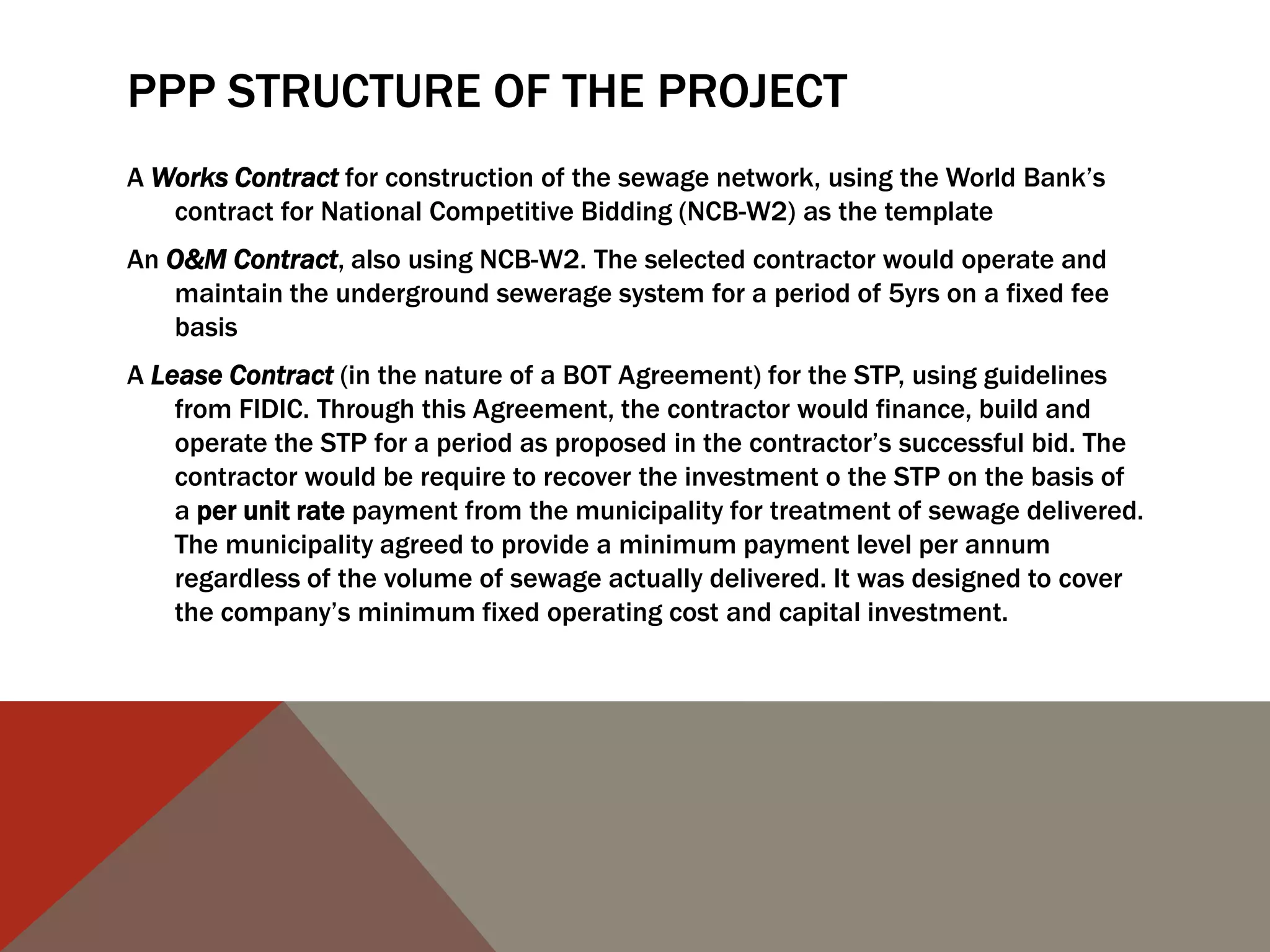 PPP STRUCTURE OF THE PROJECT
A Works Contract for construction of the sewage network, using the World Bank‟s
contract for National Competitive Bidding (NCB-W2) as the template
An O&M Contract, also using NCB-W2. The selected contractor would operate and
maintain the underground sewerage system for a period of 5yrs on a fixed fee
basis
A Lease Contract (in the nature of a BOT Agreement) for the STP, using guidelines
from FIDIC. Through this Agreement, the contractor would finance, build and
operate the STP for a period as proposed in the contractor‟s successful bid. The
contractor would be require to recover the investment o the STP on the basis of
a per unit rate payment from the municipality for treatment of sewage delivered.
The municipality agreed to provide a minimum payment level per annum
regardless of the volume of sewage actually delivered. It was designed to cover
the company‟s minimum fixed operating cost and capital investment.
 