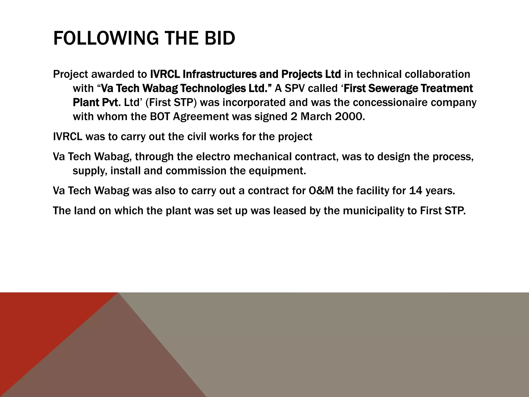 FOLLOWING THE BID
Project awarded to IVRCL Infrastructures and Projects Ltd in technical collaboration
with “Va Tech Wabag Technologies Ltd.” A SPV called „First Sewerage Treatment
Plant Pvt. Ltd‟ (First STP) was incorporated and was the concessionaire company
with whom the BOT Agreement was signed 2 March 2000.
IVRCL was to carry out the civil works for the project
Va Tech Wabag, through the electro mechanical contract, was to design the process,
supply, install and commission the equipment.
Va Tech Wabag was also to carry out a contract for O&M the facility for 14 years.
The land on which the plant was set up was leased by the municipality to First STP.
 