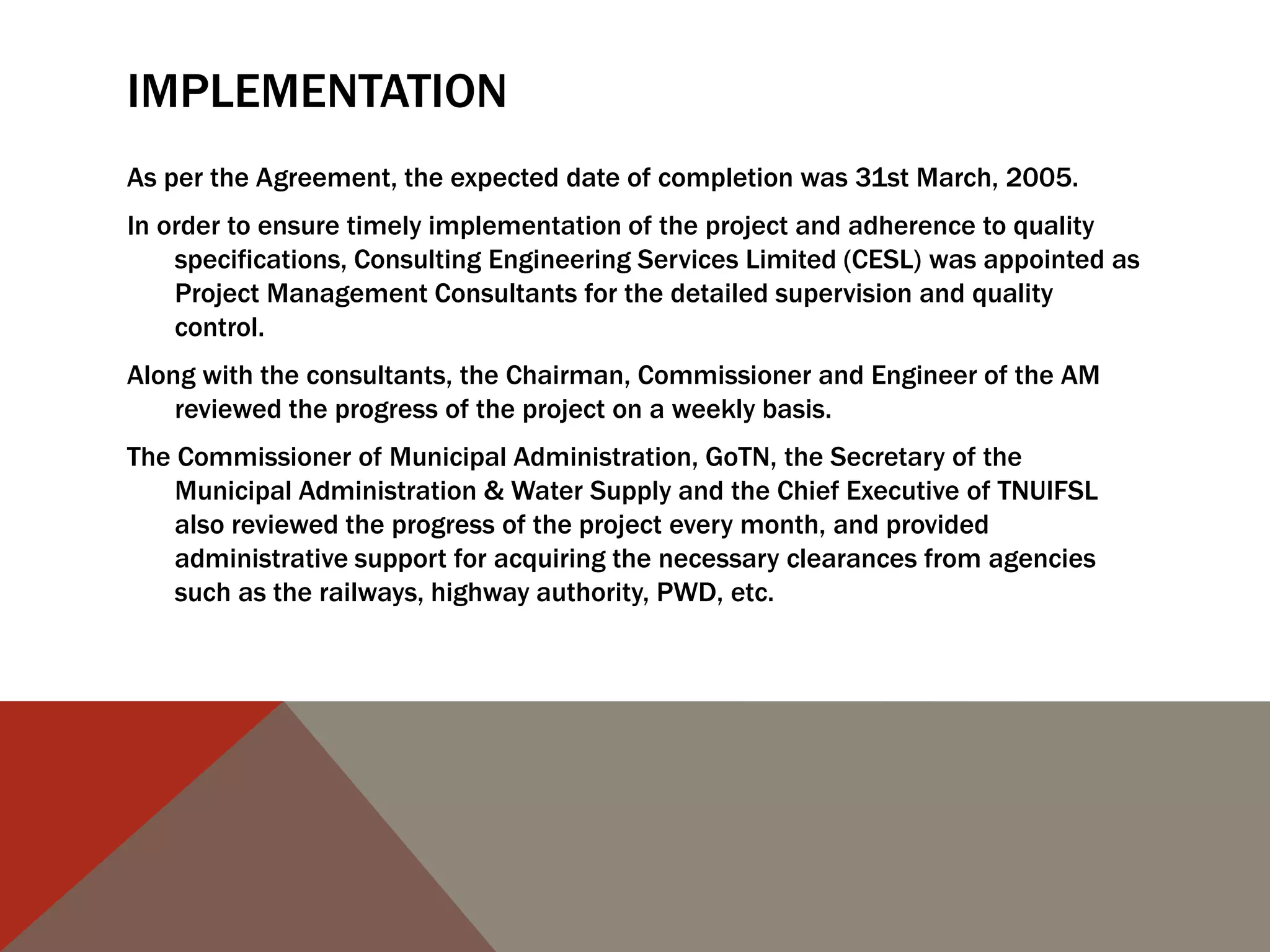 IMPLEMENTATION
As per the Agreement, the expected date of completion was 31st March, 2005.
In order to ensure timely implementation of the project and adherence to quality
specifications, Consulting Engineering Services Limited (CESL) was appointed as
Project Management Consultants for the detailed supervision and quality
control.
Along with the consultants, the Chairman, Commissioner and Engineer of the AM
reviewed the progress of the project on a weekly basis.
The Commissioner of Municipal Administration, GoTN, the Secretary of the
Municipal Administration & Water Supply and the Chief Executive of TNUIFSL
also reviewed the progress of the project every month, and provided
administrative support for acquiring the necessary clearances from agencies
such as the railways, highway authority, PWD, etc.
 