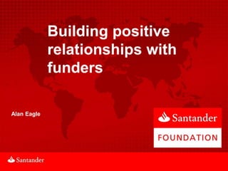 Building positive
             relationships with
             funders

Alan Eagle
 