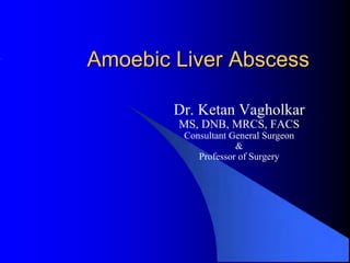 Amoebic Liver Abscess

        Dr. Ketan Vagholkar
        MS, DNB, MRCS, FACS
         Consultant General Surgeon
                     &
            Professor of Surgery
 