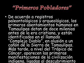 • De acuerdo a registros
paleontológicos y arqueológicos, los
primeros asentamientos humanos en
Tamaulipas datan de doce milenios
antes de la era cristiana, y están
identificados en el llamado
“Complejo Diablo”, en alusión a un
cañón de la Sierra de Tamaulipas.
Más tarde, a nivel del Trópico de
Cáncer, aparecen las primeras
manifestaciones de la civilización
indígena, ligadas al descubrimiento
 