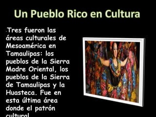 -Tres fueron las
áreas culturales de
Mesoamérica en
Tamaulipas: los
pueblos de la Sierra
Madre Oriental, los
pueblos de la Sierra
de Tamaulipas y la
Huasteca. Fue en
esta última área
donde el patrón
 