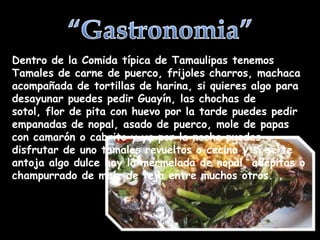 Dentro de la Comida típica de Tamaulipas tenemos
Tamales de carne de puerco, frijoles charros, machaca
acompañada de tortillas de harina, si quieres algo para
desayunar puedes pedir Guayín, las chochas de
sotol, flor de pita con huevo por la tarde puedes pedir
empanadas de nopal, asado de puerco, mole de papas
con camarón o cabrito y ya por la noche puedes
disfrutar de uno tamales revueltos o cecina y si se te
antoja algo dulce hay la mermelada de nopal, adepitas o
champurrado de maíz de teja entre muchos otros.
 