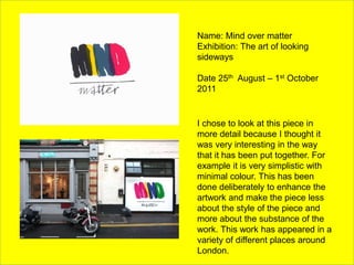 Name: Mind over matter
Exhibition: The art of looking
sideways
Date 25th August – 1st October
2011
I chose to look at this piece in
more detail because I thought it
was very interesting in the way
that it has been put together. For
example it is very simplistic with
minimal colour. This has been
done deliberately to enhance the
artwork and make the piece less
about the style of the piece and
more about the substance of the
work. This work has appeared in a
variety of different places around
London.
 