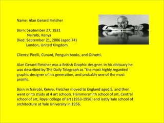 Name: Alan Gerard Fletcher
Born: September 27, 1931
Nairobi, Kenya
Died: September 21, 2006 (aged 74)
London, United Kingdom
Clients: Pirelli, Cunard, Penguin books, and Olivetti.
Alan Gerard Fletcher was a British Graphic designer. In his obituary he
was described by The Daily Telegraph as “the most highly regarded
graphic designer of his generation, and probably one of the most
prolific.
Born in Nairobi, Kenya, Fletcher moved to England aged 5, and then
went on to study at 4 art schools. Hammersmith school of art, Central
school of art, Royal college of art (1953-1956) and lastly Yale school of
architecture at Yale University in 1956.
 