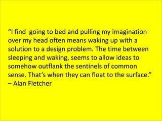 “I find going to bed and pulling my imagination
over my head often means waking up with a
solution to a design problem. The time between
sleeping and waking, seems to allow ideas to
somehow outflank the sentinels of common
sense. That’s when they can float to the surface.”
– Alan Fletcher
 