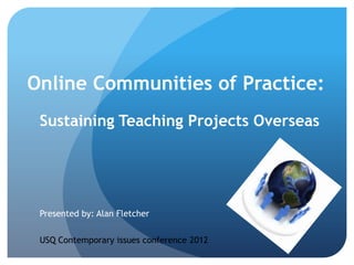 Online Communities of Practice:
 Sustaining Teaching Projects Overseas




 Presented by: Alan Fletcher

 USQ Contemporary issues conference 2012
 