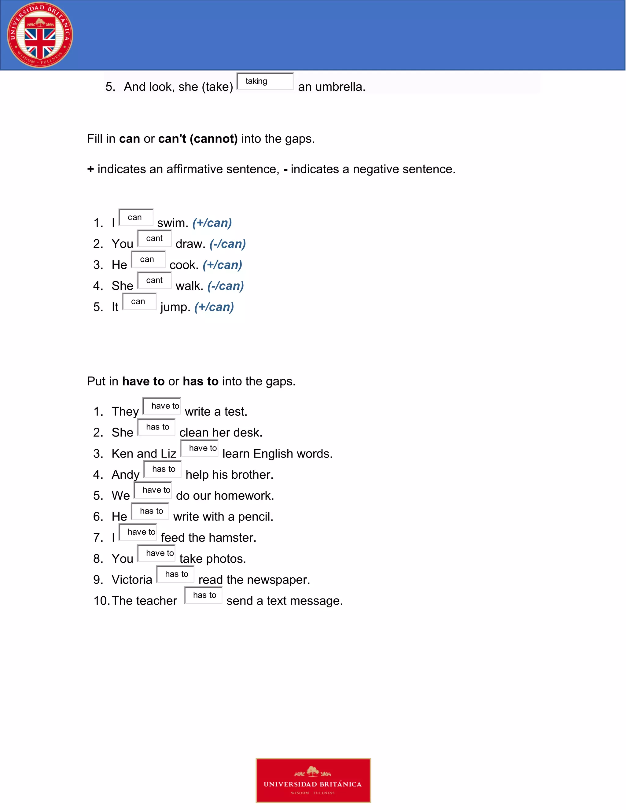 5. And look, she (take)
taking
an umbrella.
Fill in can or can't (cannot) into the gaps.
+ indicates an affirmative sentence, - indicates a negative sentence.
1. I
can
swim. (+/can)
2. You
cant
draw. (-/can)
3. He
can
cook. (+/can)
4. She
cant
walk. (-/can)
5. It
can
jump. (+/can)
Put in have to or has to into the gaps.
1. They
have to
write a test.
2. She
has to
clean her desk.
3. Ken and Liz
have to
learn English words.
4. Andy
has to
help his brother.
5. We
have to
do our homework.
6. He
has to
write with a pencil.
7. I
have to
feed the hamster.
8. You
have to
take photos.
9. Victoria
has to
read the newspaper.
10.The teacher
has to
send a text message.
 