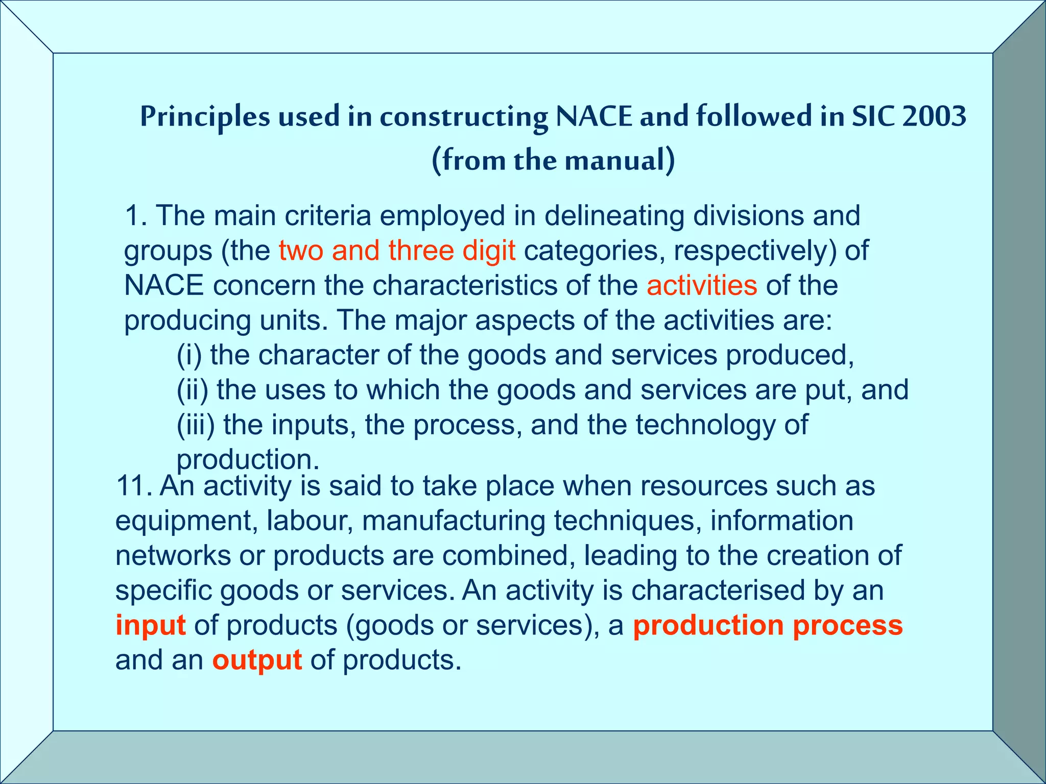 Principles used in constructing NACE and followed in SIC 2003
(from the manual)
1. The main criteria employed in delineating divisions and
groups (the two and three digit categories, respectively) of
NACE concern the characteristics of the activities of the
producing units. The major aspects of the activities are:
(i) the character of the goods and services produced,
(ii) the uses to which the goods and services are put, and
(iii) the inputs, the process, and the technology of
production.
11. An activity is said to take place when resources such as
equipment, labour, manufacturing techniques, information
networks or products are combined, leading to the creation of
specific goods or services. An activity is characterised by an
input of products (goods or services), a production process
and an output of products.
 