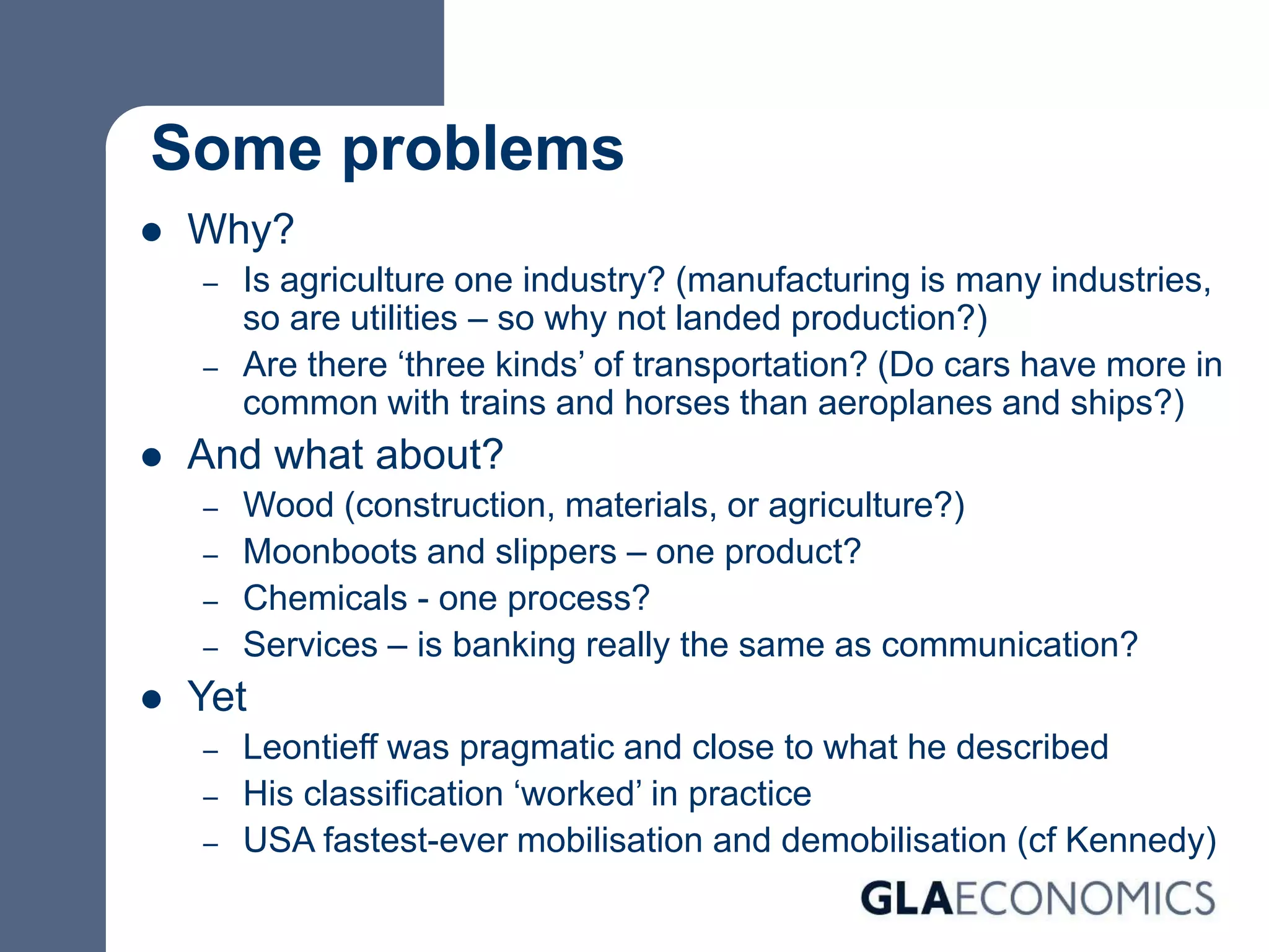 Some problems
 Why?
– Is agriculture one industry? (manufacturing is many industries,
so are utilities – so why not landed production?)
– Are there ‘three kinds’ of transportation? (Do cars have more in
common with trains and horses than aeroplanes and ships?)
 And what about?
– Wood (construction, materials, or agriculture?)
– Moonboots and slippers – one product?
– Chemicals - one process?
– Services – is banking really the same as communication?
 Yet
– Leontieff was pragmatic and close to what he described
– His classification ‘worked’ in practice
– USA fastest-ever mobilisation and demobilisation (cf Kennedy)
 
