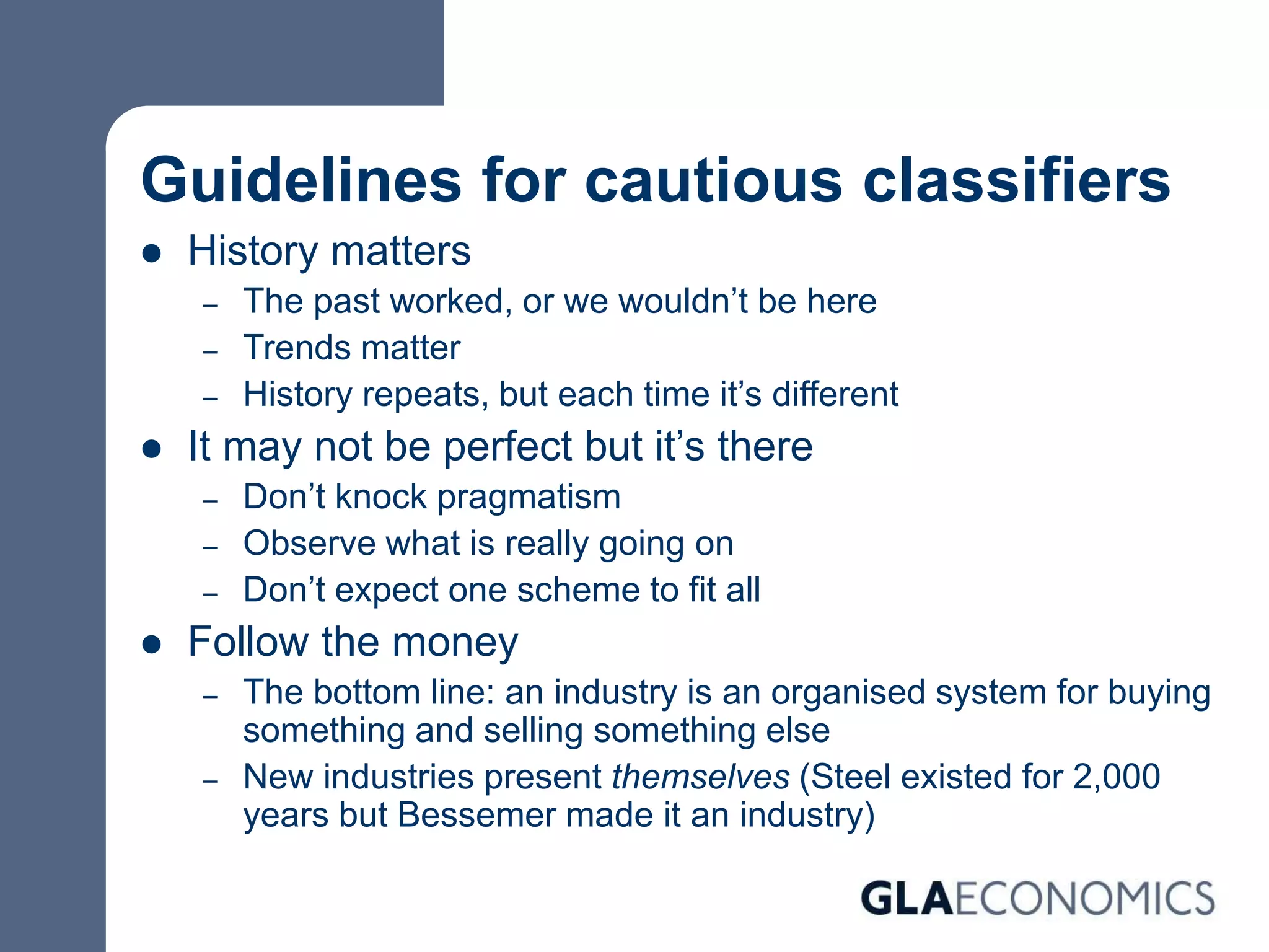 Guidelines for cautious classifiers
 History matters
– The past worked, or we wouldn’t be here
– Trends matter
– History repeats, but each time it’s different
 It may not be perfect but it’s there
– Don’t knock pragmatism
– Observe what is really going on
– Don’t expect one scheme to fit all
 Follow the money
– The bottom line: an industry is an organised system for buying
something and selling something else
– New industries present themselves (Steel existed for 2,000
years but Bessemer made it an industry)
 