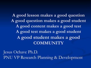 A good lesson makes a good question
A good question makes a good student
A good content makes a good test
A good test makes a good student
A good student makes a good
COMMUNITY
Jesus Ochave Ph.D.
PNU VP Research Planning & Development
 