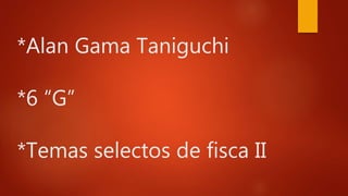 *Alan Gama Taniguchi
*6 “G”
*Temas selectos de fisca II
 